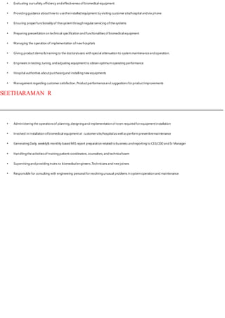 • Evaluating oursafety,efficiency andeffectivenessof biomedicalequipment
• Providingguidance abouthow to usetheinstalled equipment by visitingcustomer site/hospital andvia phone
• Ensuring properfunctionality of thesystemthrough regular servicingof the systems
• Preparing presentation on technical specification andfunctionalities ofbiomedical equipment
• Managing the operation of implementation ofnew hospitals
• Giving product demo& trainingto the doctors/users with special attenuation to systemmaintenanceandoperation.
• Engineers in testing,tuning, andadjusting equipment to obtain optimumoperatingperformance
• Hospital authorities aboutpurchasingand installingnew equipments
• Management regarding customersatisfaction ,Productperformanceandsuggestionsforproductimprovements
SEETHARAMAN R
• Administeringthe operationsof planning,designingandimplementation ofroomrequiredforequipmentinstallation
• Involved in installation ofbiomedical equipment at customersite/hospitalas wellas performpreventivemaintenance
• Generating Daily, weekly& monthly basedMIS report preparation related tobusiness andreportingto CE0,COO andSr Manager
• Handlingthe activitiesof trainingpatientcoordinators,counselors, andtechnicalteam
• Supervisingandprovidingtrains to biomedicalengineers,Technicians andnew joiners
• Responsible for consulting with engineering personalforresolvingunusual problems in systemoperation and maintenance
 