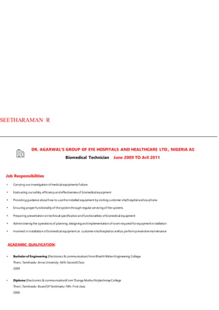 SEETHARAMAN R
DR. AGARWAL'S GROUP OF EYE HOSPITALS AND HEALTHCARE LTD., NIGERIA AS
Biomedical Technician June 2009 TO Aril 2011
Job Responsibilities
• Carrying ourinvestigation ofmedical equipmentsFailure
• Evaluating oursafety,efficiency andeffectivenessof biomedicalequipment
• Providingguidance abouthow to usetheinstalled equipment by visitingcustomer site/hospital andvia phone
• Ensuring properfunctionality of thesystemthrough regular servicingof the systems
• Preparing presentation on technical specification andfunctionalities ofbiomedical equipment
• Administeringthe operationsof planning,designingandimplementation ofroomrequiredforequipmentin stallation
• Involved in installation ofbiomedical equipment at customersite/hospitalas wellas performpreventivemaintenance
ACADAMIC QUALFICATION:
• Bachelorof Engineering (Electronics & communication) fromBharth Nikten Engineering College
Theni, Tamilnadu-Anna University -66%-SecondClass
2009
• Diploma (Electronics & communication)FromThanga Muthu PolytechniqeCollege
Theni ,Tamilnadu-BoardOf Tamilnadu-74%-First class
2006
 