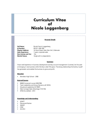 Curriculum Vitae
of
Nicole Loggenberg
Personal Details
Full Name: Nicole Francis Loggenberg
Id Number: 901221 0285 082
Physical Address: 16 Harris Road, Eden Glen Ext 2, Edenvale
Sales Experience: 7 years corporate sales
Own License and Car: Yes
Marital Status: Single with no dependents
Summary
I have solid experience in business development and key account management. Currently I am focused
on bringing in new business within the blue collar TES space. Thestrong relationships formed by myself
has generated and enabled the business to grow and profit.
Education
 Mondeor High School - 2008
External Courses
 BBBEE Scorecard course (GBS2780)
 Team Leadership and Group Dynamics (IC19919)
 Situational Leadership (IC19907)
 Dale Carnegie Sales Advantage (TJS1105)
 APSO Accredited – 2013
Knowledge and Understanding;
 ADAPT
 Placement Partner
 SMART
 CRM
 AX 2012
 