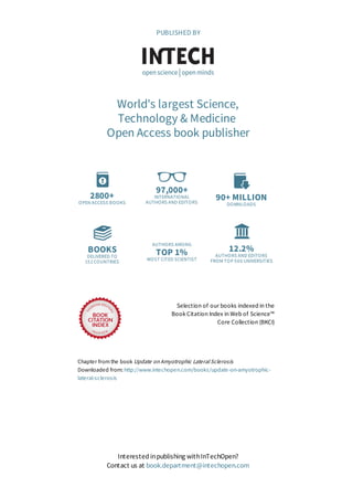 2800+
OPEN ACCESS BOOKS
97,000+
INTERNATIONAL
AUTHORS AND EDITORS
90+ MILLION
DOWNLOADS
BOOKS
DELIVERED TO
151 COUNTRIES
AUTHORS AMONG
TOP 1%
MOST CITED SCIENTIST
12.2%
AUTHORS AND EDITORS
FROM TOP 500 UNIVERSITIES
Selection of our books indexed in the
Book Citation Index in Web of Science™
Core Collection (BKCI)
Chapter from the book Update on Amyotrophic Lateral Sclerosis
Downloaded from: http://www.intechopen.com/books/update-on-amyotrophic-
lateral-sclerosis
PUBLISHED BY
World's largest Science,
Technology & Medicine
Open Access book publisher
Interested inpublishing withInTechOpen?
Contact us at book.department@intechopen.com
 
