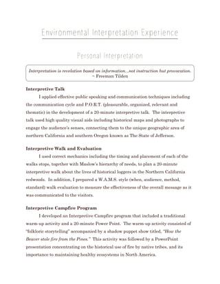 Environmental Interpretation Experience
Personal Interpretation
Interpretation is revelation based on information...not instruction but provocation.
~ Freeman Tilden
Interpretive Talk
I applied effective public speaking and communication techniques including
the communication cycle and P.O.R.T. (pleasurable, organized, relevant and
thematic) in the development of a 20-minute interpretive talk. The interpretive
talk used high quality visual aids including historical maps and photographs to
engage the audience’s senses, connecting them to the unique geographic area of
northern California and southern Oregon known as The State of Jefferson.
Interpretive Walk and Evaluation
I used correct mechanics including the timing and placement of each of the
walks stops, together with Maslow’s hierarchy of needs, to plan a 20-minute
interpretive walk about the lives of historical loggers in the Northern California
redwoods. In addition, I prepared a W.A.M.S. style (when, audience, method,
standard) walk evaluation to measure the effectiveness of the overall message as it
was communicated to the visitors.
Interpretive Campfire Program
I developed an Interpretive Campfire program that included a traditional
warm-up activity and a 20-minute Power Point. The warm-up activity consisted of
“folkloric storytelling” accompanied by a shadow puppet show titled, “How the
Beaver stole fire from the Pines.” This activity was followed by a PowerPoint
presentation concentrating on the historical use of fire by native tribes, and its
importance to maintaining healthy ecosystems in North America.
 