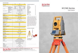 N7/N9 Series
SOUTH SURVEYING & MAPPING TECHNOLOGY CO., LTD.
Add: South Geo-information Industrial Park, No. 39 Si Cheng Road, Tian He IBD, Guangzhou 510663, China
Tel: +86-20-23380888 Fax: +86-20-23380800
E-mail: mail@southsurvey.com export@southsurvey.com impexp@southsurvey.com euoffice@southsurvey.com
http://www.southinstrument.com
Total Station
SPECIFICATIONS
Version: N7/N9 2.0
Fine Mode＜0.3s; Tracking Mode＜0.1s
Auto Correction
Manual Input
Absolute Encoding
79mm
0.1〞or 1〞 option
1〞 2〞 2〞
Horizontal: 4 path, Vertical: 4 path
Erect
48mm
30 X
1°30′
1.4m
Dual-Axis Liquid-electric Sensor Compensation
±4′
1〞
30〞/2mm
8〞/2mm
±1.5mm (in 1.5m InsHt)
630nm﹣670nm
≤0.4mW
Erect
3 X
0.5m - ∞
5°
Windows CE 6.0
Intel PXA310 624Mhz
128M DDR, 512M NAND Flash
3.5inches LCD Touch Screen 640*480dpi
RS-232, Mini USB, USB OTG, SD card
Bluetooth V2.0+EDR, 10m range
WIFI 802.11
Rechargeable Lithium Battery
7.4V DC
6 hours
－20℃～±50℃
IP55
196×192×360mm, 6.2kg
3500m 5000m 5000m
1000m 2000m 800m
1000m 2000m 800m
N9 N70 N7
±(1＋1ppm×D)mm ±(2＋2ppm×D)mm
±(3＋2ppm×D)mm
⑤
±(3＋2ppm×D)mm
Tracking<0.1s, Fine<0.3s
＜0.3s
⑥
0.3-3s
Manual Input, Auto Correction
Manual Input
Freecale Sensor
Single Prism
Reflective Sheet
Reflectorless
Prism
Sheet
Reflectorless
Distance Measurement
EDM System
Measurement Range
Accuracy
Measuring Time
Atmospheric Correction
Prism Constant
Dist. Unit
Reading
Measuring Time
Atmospheric Correction
Prism Constant
Angle Measurement
Measurement Method
Diameter of Absolute Encoding Disk
Minimum Reading
Accuracy
Detection Method
Telescope
Image
Effective Aperture
Magnification
Field of View
Minimum Focusing Distance
Automatic Compensator
System
Working Range
Accuracy
Sensitivity of Vial
Plate Vial
Circular Vial
Laser Plummet (Default)
Accuracy
Wave Length
Laser Power
Optical Plummet (Option)
Image
Magnification
Focusing Range
Field of View
General
Operate System
Processor
Memory
Display
Communication
Battery
Voltage
Operation Time
Environment
IP Standard
Dimension and Weight
①
Laser Class 3R
Wave legnth: 650 - 690 nm. 150MHz Frequency
②
Single Prism
③
Reflective Sheet
④
Reflectorless
STANDARD PACKING LIST
You Local Authorized Dealer
ATS-2 Wooden Tripod
NLS-15 Prism Pole
TK21T Prism Set
OPTIONAL ACCESSORIES
①EN60825-1: 2007 ②Good conditions: No
haze, visibiliity about 40km. Overcast, no
scintillation ③Good conditions. With Koada
gray card white side (90%) reflective. sheet
size 60*60mm. 400m under good conditions
with koada gray card grey side (18%). ④With
Kodak gray card white side (90%) reflective.
Reflectorless range /accuracy may vary
according to measuring objects, observation
situations and environmental conditions ⑤
Range less than 200m. When 200m to 500m,
5+2ppm and measurement time maximum
less than 10 second ⑥Typical, under good
conditions. Range less than 500m. It also
depend on object surface. Maximum less
than 10s
3x
 