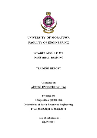 UNIVERSITY OF MORATUWA
FACULTY OF ENGINEERING
NON-GPA MODULE 399:
INDUSTRIAL TRAINING
TRAINING REPORT
Conducted at:
ACCESS ENGINEERING Ltd.
Prepared by:
K.Sayanthan (080861K),
Department of Earth Resources Engineering.
From 28-02-2011 to 31-08-2011
Date of Submission:
01-09-2011
 