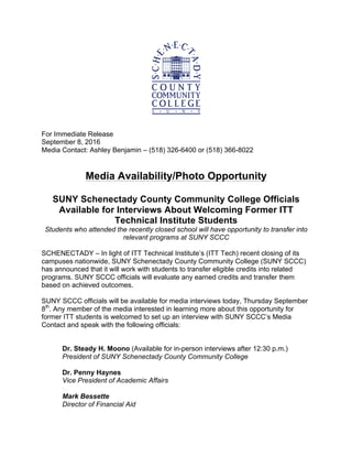 For Immediate Release
September 8, 2016
Media Contact: Ashley Benjamin – (518) 326-6400 or (518) 366-8022
Media Availability/Photo Opportunity
SUNY Schenectady County Community College Officials
Available for Interviews About Welcoming Former ITT
Technical Institute Students
Students who attended the recently closed school will have opportunity to transfer into
relevant programs at SUNY SCCC
SCHENECTADY – In light of ITT Technical Institute’s (ITT Tech) recent closing of its
campuses nationwide, SUNY Schenectady County Community College (SUNY SCCC)
has announced that it will work with students to transfer eligible credits into related
programs. SUNY SCCC officials will evaluate any earned credits and transfer them
based on achieved outcomes.
SUNY SCCC officials will be available for media interviews today, Thursday September
8th
. Any member of the media interested in learning more about this opportunity for
former ITT students is welcomed to set up an interview with SUNY SCCC’s Media
Contact and speak with the following officials:
Dr. Steady H. Moono (Available for in-person interviews after 12:30 p.m.)
President of SUNY Schenectady County Community College
Dr. Penny Haynes
Vice President of Academic Affairs
Mark Bessette
Director of Financial Aid
 