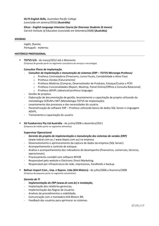 27/01/17
IELTS English Skills, Australian Pacific College
(concluído em Janeiro/2010) (Austrália)
Elicos - English Language Intensive Course for Overseas Students (6 meses)
Carrick Institute of Education (concluído em Setembro/2008) (Austrália)
IDIOMAS
Inglês: fluente;
Português: materno;
HISTÓRICO PROFISSIONAL
 TOTVS S/A - de março/2012 até o Momento
(Empresa de grande porte no segmento consultoria de serviços e tecnologia)
Consultor Pleno de Implantação
- Consultor de Implantação e manutenção de sistemas (ERP – TOTVS Microsiga Protheus)
o Protheus Controladoria (Financeiro, Livros Fiscais, Contabilidade e Ativo Fixo)
o Protheus Vendas (Faturamento)
o Protheus Matérias (Compras, Desenvolvedor de Produtos, Estoque/Custos e PCP)
o Protheus Funcionalidades (Report, MashUp, Painel Online/Offline e Consulta Relacional)
o Protheus ADVPL (advanced protheus language)
- Gestão de projetos.
- Elaboração de documentação de gestão, levantamento e capacitação de projeto utilizando da
metodologia SCRUM e MIT (Metodologia TOTVS de Implantação).
- Levantamento dos processos e das necessidades do usuário.
- Parametrização do software ERP – Protheus utilizando banco de dados SQL Server e Linguagem
ADVPL.
- Treinamento e capacitação do usuário
 SG Foodservice Pty Ltd Austrália - de junho/2008 a dezembro/2011
(Empresa de médio porte no segmento alimentos)
Supervisor Operacional
- Gerente do projeto de Implementação e manutenção dos sistemas de vendas (ERP)
(www.redcat.com.au / www.bepoz.com.au) na empresa.
- Desenvolvimento e aprimoramento da captura de dados da empresa (SQL Server)
- Acompanhamento e controle de estoque;
- Análise e acompanhamento dos indicadores de desempenho (financeiros, comerciais, técnicos,
operacionais);
- Processamento contábil com software MYOB
- Responsável pelo website e Electronic Direct Marketing;
- Responsável por infraestrutura da rede, impressoras, handhelds e backup.
 Bellsan Import Com., Imp. e Repres. Ltda (KIA Motors) - de julho/2006 a fevereiro/2008
(Empresa de pequeno porte no segmento automotivo)
Gerente de TI
- Implementação do ERP (www.dr.com.br) e instalação;
- Implantação dos relatórios gerencias;
- Implementação das Regras de Usuários
- Analises de procedimentos e viabilidade;
- Comunicação com a montadora KIA Motors BR;
- Feedback dos usuários para aprimorar os sistemas.
 