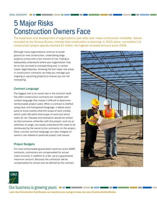 Learn how Construction Cost Reviews can maximize your savings at www.cbiz.com/ConstructionCostReview
RISK ADVISORY
Our business is growing yours
The expansion and development of organizations year after year make construction inevitable. Values
recorded by the Census Bureau indicate that construction is booming. In 2015 alone, cumulative U.S.
construction project spends reached $1 trillion, the highest recorded amount since 2008.
5 Major Risks
Construction Owners Face
Although many organizations continue to break
ground on new construction, undertaking large
projects comes with a fair amount of risk. Failing to
adequately understand where your organization may
be at risk can lead to overspending and, in certain
cases, legal disputes. Knowing the five major risk areas
in construction contracts can help you manage your
ongoing or upcoming projects to ensure you are not
overpaying.
Contract Language
The biggest risk to an owner lies in the contract itself.
Too often construction contracts are muddied with
unclear language that makes it difficult to determine
reimbursable project costs. When a contract is drafted
using clear and transparent language, it allows every
party to know exactly what the scope of work entails,
which costs fall within that scope of work and which
costs do not. Clauses and provisions should be written
so that someone unfamiliar with the project, such as an
arbitrator or judge, can easily understand the costs to be
reimbursed by the owner to the contractor on the project.
Clear, concise contract language can also mitigate an
owner’s risk related to potential project cost issues.
Project Budgets
For cost reimbursable guaranteed maximum price (GMP)
contracts, contractors are compensated for actual
costs incurred, in addition to a fee, up to a guaranteed
maximum amount. Because the contractor will be
compensated for actual cost as defined by the contract
 