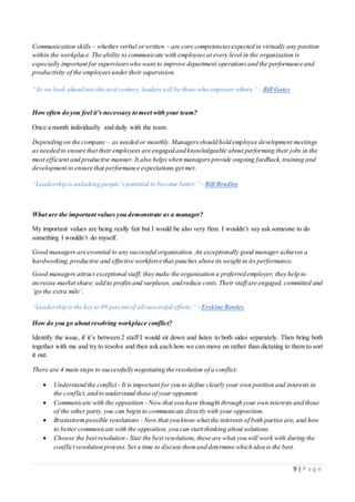9 | P a g e
Communication skills – whether verbal orwritten – are core competenciesexpected in virtually any position
within the workplace. The ability to communicate with employeesat every level in the organization is
especially important for supervisorswho want to improve department operationsand the performance and
productivity of the employeesundertheir supervision.
“As we look ahead into the next century, leaders will be those who empower others.” - Bill Gates
How often do you feel it’s necessary to meet with your team?
Once a month individually and daily with the team.
Depending on the company – as needed or monthly. Managersshould hold employee development meetings
as needed to ensure that their employees are engaged and knowledgeable about performing their jobs in the
most efficient and productive manner. It also helpswhen managers provide ongoing feedback,training and
development to ensure that performance expectations get met.
“Leadership is unlocking people’s potential to become better.” - Bill Bradley
What are the important values you demonstrate as a manager?
My important values are being really fair but I would be also very firm. I wouldn’t say ask someone to do
something I wouldn’t do myself.
Good managers are essential to any successful organisation. An exceptionally good manager achieves a
hardworking,productive and effective workforce that punches above its weight in its performance.
Good managers attract exceptional staff; they make the organisation a preferred employer; they help to
increase market share; add to profits and surpluses, and reduce costs.Their staff are engaged, committed and
‘go the extra mile’.
“Leadership is the key to 99 percent of all successful efforts.” - Erskine Bowles
How do you go about resolving workplace conflict?
Identify the issue, if it’s between 2 staff I would sit down and listen to both sides separately. Then bring both
together with me and try to resolve and then ask each how we can move on rather than dictating to them to sort
it out.
There are 4 main steps to successfully negotiating the resolution of a conflict:
 Understand the conflict - It is important for you to define clearly your own position and interests in
the conflict,and to understand those of your opponent
 Communicate with the opposition - Now that you have thought through your own interests and those
of the other party, you can begin to communicate directly with your opposition.
 Brainstormpossible resolutions - Now that you know what the interests of both parties are, and how
to better communicate with the opposition, you can start thinking about solutions.
 Choose the best resolution - Star the best resolutions,these are what you will work with during the
conflict resolution process.Set a time to discuss themand determine which idea is the best.
 