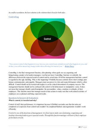 10 | P a g e
In conflict resolution, the best solution is the solution that is best for both sides.
Controlling
“You cannot control what happensto you, but you can control your attitude toward what happensto you, and
in that, you will be mastering change ratherthan allowing it to master you.” - Brian Tracy
Controlling is the final management function, after planning where goals are set,organising and
hiring/training people to be leaders/managers. Last but not least. Controlling function is to identify the
differences between the expected result of control and its actualstate. Of all the management functions control
is regarded as the ugly duckling. Why is this happening? Probably because controls shows short comings pure
human communication and empathy. Managers must use power in a fair and respectfulmanner which is often
difficult. Control should not be treated with neglect it can be critical determinant of company success. This
management function should not be confused with control in the behavioural or manipulative sense. It does
not mean that manager should control/manipulate the personalities, values, emotions or attitudes of their
employees. This function mean that manager needs to take actions to make sure that work related activities of
employees are as planned and bring expected results.
Questions & Answers & Evaluations
What is control, is it needed and why?
Control of staff, their performance, it is important because I (Debbie) can make sure that the tasks are
completed as I expected. If not control task wouldn’t be completed/finished and organisation wouldn’t work
efficiently.
Control is one of the functions of management; it is final step to make sure if planning, organising and
leading (choosing leaders) gave expected results. Through this function manager will know if theiremployee
performed correctly.
 