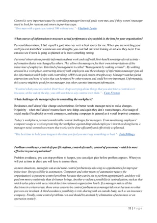 11 | P a g e
Control is very important cause by controlling manager knowsif goals were met, and if they weren’t manager
need to look for reasons and errors in previous steps.
“One man with a gun can control 100 without one.” - Vladimir Lenin
What sources of information to measure actual performance do you think is the best for your organisation?
Personalobservations, I find myself a good observer so it is best source for me. When you are watching your
staff you can learn their weaknesses and strengths,you can find out what training or advices they need. You
can also see if work is going as planned or is there something wrong.
Personal observations provide information about work and staff with first-hand knowledge of real activity -
information that is not changed by others. This allows the managers fortheir own interpretations of the
behaviourof employees. This kind of management is called “Management by walking around”. By walking
around in a work place, interacting directly with employees and the exchange of information manager getsall
the information which helpswith controlling. MBWA can pick errors straight away. Managerwatches facial
expressionsand tone of voice that can be missed by othersources and could be very important. Unfortunately,
this source might be good forone manager, but other can miss important information.
“Control what you can control.Don't lose sleep worrying about things that you don't have control over
because, at the end of the day, you still won't have any control over them.” - Cam Newton
What challenges do managersface in controlling the workplace?
Resistance, staff doesn’t like change and sometimes for better results manager need to make changes.
Negativity - when staff doesn’t want to learn new things and again they don’t want changes. Also usage of
social media (Facebook) on work computers, and using computers in general as it would be privet computer.
Today’s workplaces present considerable control challenges formanagers. Frommonitoring employees’
computer usage at work to protecting the workplace against disgruntled employee’s intent on doing harm, a
manager needs controls to ensure that work can be done efficiently and effectively as planned.
"The best time to hold your tongue is the time you feel you must say something orbust." - Josh Billings
Problems avoidance, control of specific actions, control of results, control of personnel – which is most
effective in your organisation?
Problem avoidance, you can stop problem to happen, you can adjust plan before problem appears. When you
will put actions in place you will have to answer them.
In most situations, managers can avoid some control problems by allowing no opportunities forimproper
behaviour. One possibility is automation. Computers and othermeansof automation reduce the
organization's exposure to control problems because they can be set to performappropriately,and they will
performmore consistently than do human beings.Anotheravoidance possibility is centralization, such as that
which takes place with very critical decisions at most organization levels.If a manager makes all the
decisions in certain areas, those areas cease to be control problems in a managerial sense because no other
persons are involved. A third avoidance possibility is risk-sharing with an outside body, such as an insurance
company. Finally,some control problems can and should be avoided by elimination of a business or an
operation entirely.
 