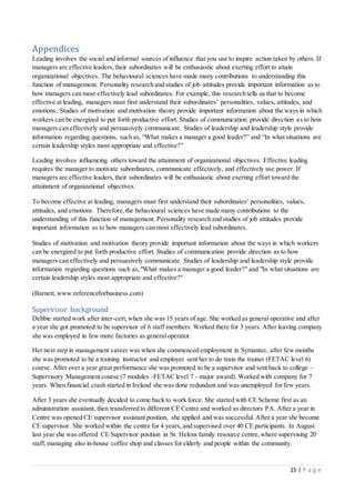 15 | P a g e
Appendices
Leading involves the social and informal sources of influence that you use to inspire action taken by others. If
managers are effective leaders,their subordinates will be enthusiastic about exerting effort to attain
organizational objectives. The behavioural sciences have made many contributions to understanding this
function of management. Personality research and studies of job attitudes provide important information as to
how managers can most effectively lead subordinates. For example, this research tells us that to become
effective at leading, managers must first understand their subordinates’ personalities, values, attitudes, and
emotions. Studies of motivation and motivation theory provide important information about the ways in which
workers can be energized to put forth productive effort. Studies of communication provide direction as to how
managers can effectively and persuasively communicate. Studies of leadership and leadership style provide
information regarding questions, such as, “What makes a manager a good leader?” and “In what situations are
certain leadership styles most appropriate and effective?”
Leading involves influencing others toward the attainment of organizational objectives. Effective leading
requires the manager to motivate subordinates, communicate effectively, and effectively use power. If
managers are effective leaders,their subordinates will be enthusiastic about exerting effort toward the
attainment of organizational objectives.
To become effective at leading, managers must first understand their subordinates' personalities, values,
attitudes, and emotions. Therefore,the behavioural sciences have made many contributions to the
understanding of this function of management. Personality research and studies of job attitudes provide
important information as to how managers can most effectively lead subordinates.
Studies of motivation and motivation theory provide important information about the ways in which workers
can be energized to put forth productive effort. Studies of communication provide direction as to how
managers can effectively and persuasively communicate. Studies of leadership and leadership style provide
information regarding questions such as,"What makes a manager a good leader?" and "In what situations are
certain leadership styles most appropriate and effective?"
(Barnett, www.referenceforbusiness.com)
Supervisor background
Debbie started work after inter-cert,when she was 15 years of age. She worked as general operative and after
a year she got promoted to be supervisor of 6 staff members. Worked there for 3 years. After leaving company
she was employed in few more factories as general operator.
Her next step in management career was when she commenced employment in Symantec, after few months
she was promoted to be a training instructor and employer sent her to do train the trainer (FETAC level 6)
course. After over a year great performance she was promoted to be a supervisor and sent back to college -
Supervisory Management course (7 modules -FETAC level 7 - major award). Worked with company for 7
years. When financial crash started in Ireland she was done redundant and was unemployed for few years.
After 3 years she eventually decided to come back to work force. She started with CE Scheme first as an
administration assistant, then transferred to different CE Centre and worked as directors PA. After a year in
Centre was opened CE supervisor assistant position, she applied and was successful. After a year she become
CE supervisor. She worked within the centre for 4 years, and supervised over 40 CE participants. In August
last year she was offered CE Supervisor position in St. Helens family resource centre,where supervising 20
staff, managing also in-house coffee shop and classes for elderly and people within the community.
 