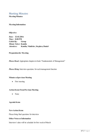 17 | P a g e
Meeting Minutes
Meeting Minutes
Meeting Information
Objective:
Date: 22.02.2016
Time: 8:00 PM
Called By: Group
Minute Taker: Kamila
Attendees: Kamila, Vladislav, Stephen, Daniel
Preparation for Meeting
Please Read: Appropriate chapters in book “Fundamentals of Management”
Please Bring:Interview questions for each management function
Minutes ofprevious Meeting
 First meeting
Action Items From Previous Meeting
 None
Agenda Items
NewAction Items
Please bring final questions for interview
Other Notes or Information
Interview’s date will be schedule for first week of March
 