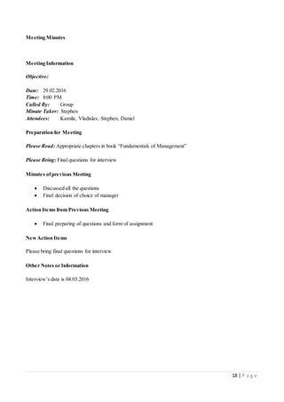 18 | P a g e
Meeting Minutes
Meeting Information
Objective:
Date: 29.02.2016
Time: 8:00 PM
Called By: Group
Minute Taker: Stephen
Attendees: Kamila, Vladislav, Stephen, Daniel
Preparation for Meeting
Please Read: Appropriate chapters in book “Fundamentals of Management”
Please Bring: Final questions for interview
Minutes ofprevious Meeting
 Discussed all the questions
 Final decision of choice of manager
Action Items from Previous Meeting
 Final preparing of questions and form of assignment
NewAction Items
Please bring final questions for interview
Other Notes or Information
Interview’s date is 04.03.2016
 