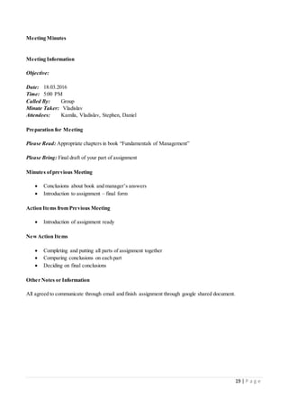 19 | P a g e
Meeting Minutes
Meeting Information
Objective:
Date: 18.03.2016
Time: 5:00 PM
Called By: Group
Minute Taker: Vladislav
Attendees: Kamila, Vladislav, Stephen, Daniel
Preparation for Meeting
Please Read: Appropriate chapters in book “Fundamentals of Management”
Please Bring: Final draft of your part of assignment
Minutes ofprevious Meeting
 Conclusions about book and manager’s answers
 Introduction to assignment – final form
Action Items from Previous Meeting
 Introduction of assignment ready
NewAction Items
 Completing and putting all parts of assignment together
 Comparing conclusions on each part
 Deciding on final conclusions
Other Notes or Information
All agreed to communicate through email and finish assignment through google shared document.
 
