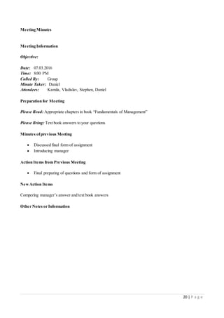 20 | P a g e
Meeting Minutes
Meeting Information
Objective:
Date: 07.03.2016
Time: 8:00 PM
Called By: Group
Minute Taker: Daniel
Attendees: Kamila, Vladislav, Stephen, Daniel
Preparation for Meeting
Please Read: Appropriate chapters in book “Fundamentals of Management”
Please Bring: Text book answers to your questions
Minutes ofprevious Meeting
 Discussed final form of assignment
 Introducing manager
Action Items from Previous Meeting
 Final preparing of questions and form of assignment
NewAction Items
Compering manager’s answer and text book answers
Other Notes or Information
 