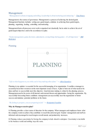 3 | P a g e
Management
“Management is about arranging and telling. Leadership is about nurturing and enhancing.” - Tom Peters
Management is the science of governance. Management is a process of achieving the desired goals.
Management functions includes: setting up a goals/targets, solutions in achieving those goals/targets,
planning, organising, leading, controlling and motivating.
Management hosts all processes were work is organised not chaotically but in order to achieve the set of
goals/targets/objectives and in the accordance to a plan.
“Game management, game decisions, adjustments,seeing things during games - it's all important.” - Bill
Belichick
Planning
“Life is what happensto you while you're busy making other plans.” ― Allen Saunders
Planning in my opinion is essential for the successfulmanaging of an organization. It enables a manager to
accurately focus their resources on the most important issues it faces. A plan is born out of what needs to be
done and how to successfully meet this objective. Good decision making is critical in the planning process.
Management need to be aware of all internal and external threats and opportunities facing the organisation. By
successfully forecasting future conditions management can successfully steer the organisation to better
success and minimise potential problems in the future.
“By failing to prepare, you are preparing to fail.” ― Benjamin Franklin
Why do Managers need to plan?
1: Planning provides a clear course of direction for the company. When managers and employees know what
the company wants to achieve they contribute to reach this universal goal. If junior management and staff are
informed and encouraged to reach targets overall morale and productivity increases.
2: Planning reduces uncertainty by forcing the company to look ahead to anticipate. Uncertainty is inevitable
in the business world and nothing stays the same.
 