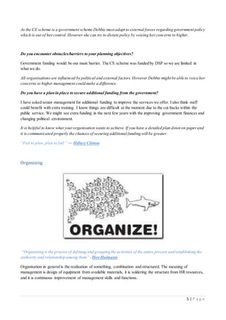 5 | P a g e
As the CE scheme is a government scheme Debbie must adapt to external forces regarding government policy
which is out of hercontrol. However she can try to dictate policy by voicing herconcerns to higher.
Do you encounter obstacles/barriers to your planning objectives?
Government funding would be our main barrier. The CE scheme was funded by DSP so we are limited in
what we do.
All organisations are influenced by political and external factors. However Debbie might be able to voice her
concerns to higher management could make a difference.
Do you have a plan in place to secure additional funding from the government?
I have asked senior management for additional funding to improve the services we offer. I also think staff
could benefit with extra training. I know things are difficult at the moment due to the cut backs within the
public service. We might see extra funding in the next few years with the improving government finances and
changing political environment.
It is helpful to know what yourorganisation wants to achieve. If you have a detailed plan down on paperand
it is communicated properly the chances of securing additional funding will be greater.
“Fail to plan, plan to fail.” ― Hillary Clinton
Organising
“Organising is the process of defining and grouping the activities of the entire process and establishing the
authority and relationship among them” - Heo Haimann
Organisation in generalis the realisation of something, combination and structured. The meaning of
management is design of equipment from available materials, it is soldering the structure from HR resources,
and it is continuous improvement of management skills and functions.
 