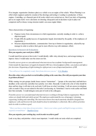 6 | P a g e
If we imagine organisation (business plan) as a vehicle or as an engine of the vehicle. Where Planning is an
effort which engineers putted in creation of the drawings and testing it. Leading is a production of those
engines. Controlling as a financial part of all works which were carried out etc. But if you look at Organising
part as on engine itself, were a decisions on choosing cheap parts and on decisions to put in place not
competent staff or choose wrong structure model, can cause engine failure.
Three characteristics of organising:
 Purpose (varies from circumstances in which organisations currently standing in order to achieve
objectives/goal)
 People (HR,the quality/success of organisation largely determined by the quality of the employees of
organisation, )
 Structure (departmentalization, communication from top to bottom in organisation, selected by top
manager in order to achieve their goal in most effective way with minimum effort)
Questions & Answers & Evaluations
How you organise your work force (HR)?
I would match best person to best work. I would identify skills whey already have, and arrange training to
improve them. I would make sure the rosters are fair.
Fromthe answer given we can understand what interviewee has academic background in management.
Understands the importance of supply & demand in HR, hascritical judgment ability, can analyse and make a
fair decisions. Organising of right training for right person is one of important functions of HR.
“You will never be completely ready.Start fromwhereveryou are” - C.J. Hayden
Describe a time when you had several deadlines failing at the same time. How did you organise your time
to get them all done?
While running two pro-groups (inside house courses “momentum” – “groups at the same time) and both have
deadlines at the same time and either have priority over other. Basically I would write a list of what should be
done and how long it will take to do each task. I will focus on what I am doing. I will not answer to telephone
calls or emails if they are not related to the tasks I am focusing on. Sometimes I start to work earlier and finish
later then normally. I would delegate some part of work to the colleagues.
Fromthis answer we can understand what interviewee is working in Strong Cultures organisation.Where
values are deeply held and widely spread. The employees understand the way of managers’ planning,
organising,leading and controlling.The interviewee knows how much autonomy should be designed into
employees’ jobs and however the task should be done by individual or collectively. She is able to prioritise
tasks in order to achieve a goal.
“Once you have a clear idea of yourpriorities – that is yourvalues, goals and high leverage activities,
organize around them” – Stephen Covey
How you organise your working day,week in order to achieve goal?
Look at my diary and prioritise what is most important. I would stroke out tasks which are completed.
 