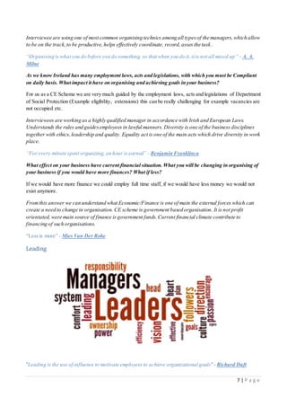 7 | P a g e
Interviewee are using one of most common organising technics among all typesof the managers,which allow
to be on the track,to be productive, helps effectively coordinate, record,asses the task.
“Organising is what you do before you do something, so that when you do it, it is not all mixed up” - A. A.
Milne
As we know Ireland has many employment laws, acts and legislations, with which you must be Compliant
on daily basis. What impact it have on organising and achieving goals in your business?
For us as a CE Scheme we are very much guided by the employment laws, acts and legislations of Department
of Social Protection (Example eligibility, extensions) this can be really challenging for example vacancies are
not occupied etc.
Interviewees are working as a highly qualified manager in accordance with Irish and European Laws.
Understands the rules and guidesemployees in lawful manners.Diversity is one of the business disciplines
together with ethics, leadership and quality. Equality act is one of the main acts which drive diversity in work
place.
“For every minute spent organizing, an hour is earned” - Benjamin Franklinca
What effect on your business have current financial situation. What you will be changing in organising of
your business if you would have more finances? What if less?
If we would have more finance we could employ full time staff, if we would have less money we would not
exist anymore.
Fromthis answer we can understand what Economic/Finance is one of main the external forces which can
create a need to change in organisation. CE scheme is government based organisation. It is not profit
orientated, were main source of finance is government funds.Current financial climate contribute to
financing of such organisations.
“Less is more” - Mies Van Der Rohe
Leading
"Leading is the use of influence to motivate employees to achieve organizational goals"- Richard Daft
 
