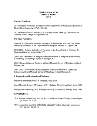 CURRICULUM VITAE
Daniel E. Martin
2016
Current Positions:
2010-Present - Instructor of Religion in the Department of Religious Education at
Notre Dame Academy in Park Hills, KY
2013-Present - Adjunct Instructor of Theology in the Theology Department at
Thomas More College in Edgewood, KY
Previous Positions:
2004-2010 - Graduate Assistant serving as a Researcher and Instructor at the
University of Dayton in the Department of Religious Studies in Dayton, OH
2002-2005 - Adjunct Instructor of Theology in the Department of Theology for
Spalding University in Louisville, KY
2002-2004 - Instructor of Religion in the Department of Religious Education at
Saint Henry District High School in Erlanger, KY
2002 - Dean of Summer Students at Saint Meinrad School of Theology in Saint
Meinrad, IN
2001-2002 - Director of Adjunct Programs in the Department of Continuing
Education at Saint Meinrad School of Theology in Saint Meinrad, IN
I. Academic and Professional Training
University of Dayton; Ph.D. in Theology, May 2016
Saint Meinrad School of Theology; M.A., (Catholic Thought and Life), June 2001
Georgetown University; B.S., Foreign Service (USA in World Affairs), June 1998
II. Publications:
“The Stations of the Cross and the Anchor of Hope” in the Covington Messenger
(4) March 11, 2016.
“Three Essential Elements of Catholic Education” in the Covington Messenger
(21) January 30, 2015.
 