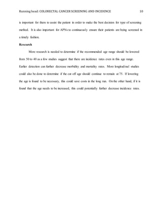 Running head: COLORECTAL CANCER SCREENING AND INCIDENCE 10
is important for them to assist the patient in order to make the best decision for type of screening
method. It is also important for APNs to continuously ensure their patients are being screened in
a timely fashion.
Research
More research is needed to determine if the recommended age range should be lowered
from 50 to 40 as a few studies suggest that there are incidence rates even in this age range.
Earlier detection can further decrease morbidity and mortality rates. More longitudinal studies
could also be done to determine if the cut off age should continue to remain at 75. If lowering
the age is found to be necessary, this could save costs in the long run. On the other hand, if it is
found that the age needs to be increased, this could potentially further decrease incidence rates.
 