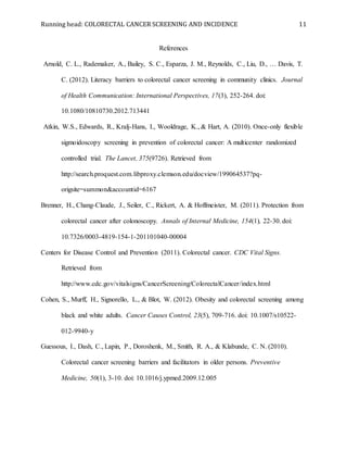 Running head: COLORECTAL CANCER SCREENING AND INCIDENCE 11
References
Arnold, C. L., Rademaker, A., Bailey, S. C., Esparza, J. M., Reynolds, C., Liu, D., … Davis, T.
C. (2012). Literacy barriers to colorectal cancer screening in community clinics. Journal
of Health Communication: International Perspectives, 17(3), 252-264. doi:
10.1080/10810730.2012.713441
Atkin, W.S., Edwards, R., Kralj-Hans, I., Wooldrage, K., & Hart, A. (2010). Once-only flexible
sigmoidoscopy screening in prevention of colorectal cancer: A multicenter randomized
controlled trial. The Lancet, 375(9726). Retrieved from
http://search.proquest.com.libproxy.clemson.edu/docview/199064537?pq-
origsite=summon&accountid=6167
Brenner, H., Chang-Claude, J., Seiler, C., Rickert, A. & Hoffmeister, M. (2011). Protection from
colorectal cancer after colonoscopy. Annals of Internal Medicine, 154(1), 22-30. doi:
10.7326/0003-4819-154-1-201101040-00004
Centers for Disease Control and Prevention (2011). Colorectal cancer. CDC Vital Signs.
Retrieved from
http://www.cdc.gov/vitalsigns/CancerScreening/ColorectalCancer/index.html
Cohen, S., Murff, H., Signorello, L., & Blot, W. (2012). Obesity and colorectal screening among
black and white adults. Cancer Causes Control, 23(5), 709-716. doi: 10.1007/s10522-
012-9940-y
Guessous, I., Dash, C., Lapin, P., Doroshenk, M., Smith, R. A., & Klabunde, C. N. (2010).
Colorectal cancer screening barriers and facilitators in older persons. Preventive
Medicine, 50(1), 3-10. doi: 10.1016/j.ypmed.2009.12.005
 
