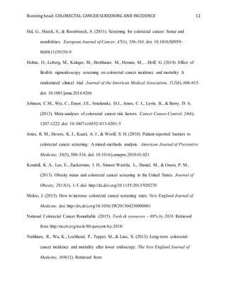 Running head: COLORECTAL CANCER SCREENING AND INCIDENCE 12
Hal, G., Hoeck, S., & Roosbroeck, S. (2011). Screening for colorectal cancer: Sense and
sensibilities. European Journal of Cancer, 47(1), 156-163. doi: 10.1016/S0959-
8049(11)70159-9
Holme, O., Loberg, M., Kalager, M., Bretthauer, M., Hernan, M.,…Hoff, G. (2014). Effect of
flexible sigmoidoscopy screening on colorectal cancer incidence and mortality A
randomized clinical trial. Journal of the American Medical Association, 312(6), 606-615.
doi: 10.1001/jama.2014.8266
Johnson, C.M., Wei, C., Ensor, J.E., Smolenski, D.J., Amos, C. I., Levin, B., & Berry, D. A.
(2013). Meta-analyses of colorectal cancer risk factors. Cancer Causes Control, 24(6),
1207-1222. doi: 10.1007/s10552-013-0201-5
Jones, R. M., Devers, K. J., Kuzel, A. J., & Woolf, S. H. (2010). Patient-reported barriers to
colorectal cancer screening: A mixed-methods analysis. American Journal of Preventive
Medicine, 38(5), 508-516. doi: 10.1016/j.amepre.2010.01.021
Kendall, K. A., Lee, E., Zuckerman, I. H., Simoni-Wastila, L., Daniel, M., & Green, P. M.,
(2013). Obesity status and colorectal cancer screening in the United States. Journal of
Obesity, 2013(1), 1-5. doi: http://dx.doi.org/10.1155/2013/920270
Moloo, J. (2013). How to increase colorectal cancer screening rates. New England Journal of
Medicine. doi: http://dx.doi.org/10.1056/JW201304230000001
National Colorectal Cancer Roundtable (2015). Tools & resources – 80% by 2018. Retrieved
from http://nccrt.org/tools/80-percent-by-2018/
Nishihara, R., Wu, K., Lochhead, P., Teppei, M., & Liao, X. (2013). Long-term colorectal-
cancer incidence and mortality after lower endoscopy. The New England Journal of
Medicine, 369(12). Retrieved from
 
