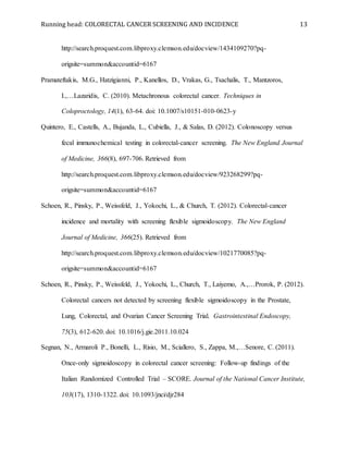 Running head: COLORECTAL CANCER SCREENING AND INCIDENCE 13
http://search.proquest.com.libproxy.clemson.edu/docview/1434109270?pq-
origsite=summon&accountid=6167
Pramateftakis, M.G., Hatzigianni, P., Kanellos, D., Vrakas, G., Tsachalis, T., Mantzoros,
I.,…Lazaridis, C. (2010). Metachronous colorectal cancer. Techniques in
Coloproctology, 14(1), 63-64. doi: 10.1007/s10151-010-0623-y
Quintero, E., Castells, A., Bujanda, L., Cubiella, J., & Salas, D. (2012). Colonoscopy versus
fecal immunochemical testing in colorectal-cancer screening. The New England Journal
of Medicine, 366(8), 697-706. Retrieved from
http://search.proquest.com.libproxy.clemson.edu/docview/923268299?pq-
origsite=summon&accountid=6167
Schoen, R., Pinsky, P., Weissfeld, J., Yokochi, L., & Church, T. (2012). Colorectal-cancer
incidence and mortality with screening flexible sigmoidoscopy. The New England
Journal of Medicine, 366(25). Retrieved from
http://search.proquest.com.libproxy.clemson.edu/docview/1021770085?pq-
origsite=summon&accountid=6167
Schoen, R., Pinsky, P., Weissfeld, J., Yokochi, L., Church, T., Laiyemo, A.,…Prorok, P. (2012).
Colorectal cancers not detected by screening flexible sigmoidoscopy in the Prostate,
Lung, Colorectal, and Ovarian Cancer Screening Trial. Gastrointestinal Endoscopy,
75(3), 612-620. doi: 10.1016/j.gie.2011.10.024
Segnan, N., Armaroli P., Bonelli, L., Risio, M., Sciallero, S., Zappa, M.,…Senore, C. (2011).
Once-only sigmoidoscopy in colorectal cancer screening: Follow-up findings of the
Italian Randomized Controlled Trial – SCORE. Journal of the National Cancer Institute,
103(17), 1310-1322. doi: 10.1093/jnci/djr284
 