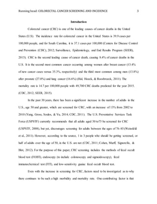 Running head: COLORECTAL CANCER SCREENING AND INCIDENCE 3
Introduction
Colorectal cancer (CRC) is one of the leading causes of cancer deaths in the United
States (U.S). The incidence rate for colorectal cancer in the United States is 39.9 cases per
100,000 people, and for South Carolina, it is 37.1 cases per 100,000 (Centers for Disease Control
and Prevention (CDC), 2012; Surveillance, Epidemiology, and End Results Program (SEER),
2015). CRC is the second leading cause of cancer death, causing 8.4% of cancer deaths in the
U.S. It is the second most common cancer occurring among women after breast cancer (13.4%
of new cancer cases versus 35.3%, respectively) and the third most common among men (13.8%)
after prostate (27.0%) and lung cancer (16.6%) (Hal, Hoeck, & Roosbroeck, 2011). The
mortality rate is 14.7 per 100,000 people with 49,700 CRC deaths predicted for the year 2015.
(CDC, 2012; SEER, 2015).
In the past 30 years, there has been a significant increase in the number of adults in the
U.S., age 50 and greater, which are screened for CRC, with an increase of 13% from 2002 to
2010 (Yang, Gross, Soulos, & Yu, 2014; CDC, 2011). The U.S. Preventative Services Task
Force (USPSTF) currently recommends that all adults aged 50 to75 be screened for CRC
(USPSTF, 2008), but yet, discourages screening for adults between the ages of 76-85 (Weissfeld
et al., 2011). However, according to the source, 1 in 3 people who should be getting screened, or
half of adults over the age of 50, in the U.S. are not (CDC, 2011; Cohen, Murff, Signorello, &
Blot, 2012). For the purpose of this paper, CRC screening includes the methods of fecal occult
blood test (FOBT), endoscopy (to include colonoscopy and sigmoidoscopy), fecal
immunochemical test (FIT), and low-sensitivity guaiac fecal occult blood test.
Even with the increase in screening for CRC, factors need to be investigated as to why
there continues to be such a high morbidity and mortality rate. One contributing factor is that
 
