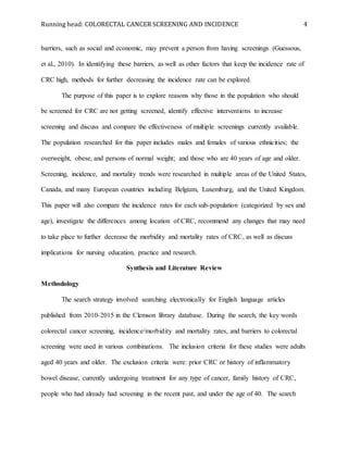 Running head: COLORECTAL CANCER SCREENING AND INCIDENCE 4
barriers, such as social and economic, may prevent a person from having screenings (Guessous,
et al., 2010). In identifying these barriers, as well as other factors that keep the incidence rate of
CRC high, methods for further decreasing the incidence rate can be explored.
The purpose of this paper is to explore reasons why those in the population who should
be screened for CRC are not getting screened, identify effective interventions to increase
screening and discuss and compare the effectiveness of multiple screenings currently available.
The population researched for this paper includes males and females of various ethnicities; the
overweight, obese, and persons of normal weight; and those who are 40 years of age and older.
Screening, incidence, and mortality trends were researched in multiple areas of the United States,
Canada, and many European countries including Belgium, Luxemburg, and the United Kingdom.
This paper will also compare the incidence rates for each sub-population (categorized by sex and
age), investigate the differences among location of CRC, recommend any changes that may need
to take place to further decrease the morbidity and mortality rates of CRC, as well as discuss
implications for nursing education, practice and research.
Synthesis and Literature Review
Methodology
The search strategy involved searching electronically for English language articles
published from 2010-2015 in the Clemson library database. During the search, the key words
colorectal cancer screening, incidence/morbidity and mortality rates, and barriers to colorectal
screening were used in various combinations. The inclusion criteria for these studies were adults
aged 40 years and older. The exclusion criteria were: prior CRC or history of inflammatory
bowel disease, currently undergoing treatment for any type of cancer, family history of CRC,
people who had already had screening in the recent past, and under the age of 40. The search
 