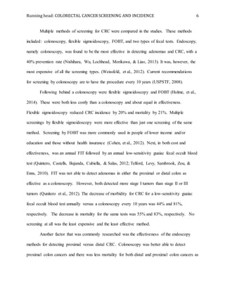 Running head: COLORECTAL CANCER SCREENING AND INCIDENCE 6
Multiple methods of screening for CRC were compared in the studies. These methods
included: colonoscopy, flexible sigmoidoscopy, FOBT, and two types of fecal tests. Endoscopy,
namely colonoscopy, was found to be the most effective in detecting adenomas and CRC, with a
40% prevention rate (Nishihara, Wu, Lochhead, Morikawa, & Liao, 2013). It was, however, the
most expensive of all the screening types. (Weissfeld, et al., 2012). Current recommendations
for screening by colonoscopy are to have the procedure every 10 years (USPSTF, 2008).
Following behind a colonoscopy were flexible sigmoidoscopy and FOBT (Holme, et al.,
2014). These were both less costly than a colonoscopy and about equal in effectiveness.
Flexible sigmoidoscopy reduced CRC incidence by 20% and mortality by 21%. Multiple
screenings by flexible sigmoidoscopy were more effective than just one screening of the same
method. Screening by FOBT was more commonly used in people of lower income and/or
education and those without health insurance (Cohen, et al., 2012). Next, in both cost and
effectiveness, was an annual FIT followed by an annual low-sensitivity guaiac fecal occult blood
test (Quintero, Castells, Bujanda, Cubiella, & Salas, 2012; Telford, Levy, Sambrook, Zou, &
Enns, 2010). FIT was not able to detect adenomas in either the proximal or distal colon as
effective as a colonoscopy. However, both detected more stage I tumors than stage II or III
tumors (Qunitero et al., 2012). The decrease of morbidity for CRC for a low-sensitivity guaiac
fecal occult blood test annually versus a colonoscopy every 10 years was 44% and 81%,
respectively. The decrease in mortality for the same tests was 55% and 83%, respectively. No
screening at all was the least expensive and the least effective method.
Another factor that was commonly researched was the effectiveness of the endoscopy
methods for detecting proximal versus distal CRC. Colonoscopy was better able to detect
proximal colon cancers and there was less mortality for both distal and proximal colon cancers as
 