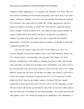 Running head: COLORECTAL CANCER SCREENING AND INCIDENCE 7
compared to flexible sigmoidoscopy or no screening at all. (Weissfeld, et al., 2012). There was
also a decrease in morbidity rate for both distal and proximal colon cancers up to 15 years after a
negative colonoscopy (Nishihara et al., 2013). It was also estimated that colonoscopy prevented
22% of proximal colon cancers and 61% of distal CRC. Flexible sigmoidoscopy only had a
decrease in morbidity and mortality for overall CRC of 21% and 26%, respectively (Schoen,
Pinsky, Weissfeld, Yokochi, & Church, 2012). This method was able to reduce morbidity and
mortality of distal CRC by 29% and 50% respectively, but only had a 14% reduction in
morbidity for proximal CRC as this portion of the colon is beyond the reach of flexible
sigmoidoscopy. Overall, there was a greater decrease in incidence and mortality for distal CRC
as opposed to proximal CRC.
CRC was more common in men with a rate of 56.4% (Schoen et al., 2012). Pre-
cancerous adenomas were also more common in men as well as older individuals (Strock et al.,
2011). Women, however, were more likely to have proximal CRC (Schoen et al., 2012).
Returning, or metachronous, CRC, defined as “appearing more than six months after the index
cancer and at least 5 cm distant from the primary cancer” (Pramateftakis et al., 2010, p. 63) was
also seen most often in men and was more common in the left colon with a rate of 75%. Another
difference between men and women was that there was a higher rate of missed or early CRC in
women after a negative colonoscopy as opposed to men (61% vs 47% respectively, p<0.001)
(Singh et al, 2010). There was also a higher incidence of proximal CRC after a negative
colonoscopy in women than in men (106 of 170, 62% vs 65 of 130, 50%, respectively; p=0.03).
CRC also increases with advance age and missed or early CRC was seen more in older people or
when the colonoscopy was performed by a non-gastroenterologist. The average age for first time
CRC diagnosis was 67, with 74 being the average age for metachronous CRC (Pramateftakis et
 