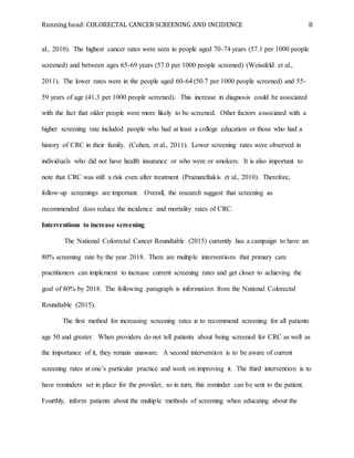 Running head: COLORECTAL CANCER SCREENING AND INCIDENCE 8
al., 2010). The highest cancer rates were seen in people aged 70-74 years (57.1 per 1000 people
screened) and between ages 65-69 years (57.0 per 1000 people screened) (Weissfeld et al.,
2011). The lower rates were in the people aged 60-64 (50.7 per 1000 people screened) and 55-
59 years of age (41.3 per 1000 people screened). This increase in diagnosis could be associated
with the fact that older people were more likely to be screened. Other factors associated with a
higher screening rate included people who had at least a college education or those who had a
history of CRC in their family. (Cohen, et al., 2011). Lower screening rates were observed in
individuals who did not have health insurance or who were or smokers. It is also important to
note that CRC was still a risk even after treatment (Pramateftakis et al., 2010). Therefore,
follow-up screenings are important. Overall, the research suggest that screening as
recommended does reduce the incidence and mortality rates of CRC.
Interventions to increase screening
The National Colorectal Cancer Roundtable (2015) currently has a campaign to have an
80% screening rate by the year 2018. There are multiple interventions that primary care
practitioners can implement to increase current screening rates and get closer to achieving the
goal of 80% by 2018. The following paragraph is information from the National Colorectal
Roundtable (2015).
The first method for increasing screening rates is to recommend screening for all patients
age 50 and greater. When providers do not tell patients about being screened for CRC as well as
the importance of it, they remain unaware. A second intervention is to be aware of current
screening rates at one’s particular practice and work on improving it. The third intervention is to
have reminders set in place for the provider, so in turn, this reminder can be sent to the patient.
Fourthly, inform patients about the multiple methods of screening when educating about the
 