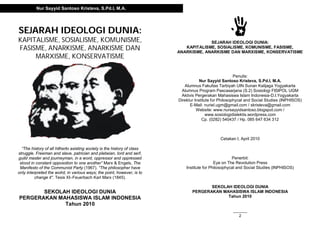 SEJARAH IDEOLOGI DUNIA:
KAPITALISME, SOSIALISME, KOMUNISME,
FASISME, ANARKISME, ANARKISME DAN
MARXISME, KONSERVATISME
“The history of all hitherto axisting society is the history of class
struggle. Freeman and slave, patrician and plebeian, lord and serf,
guild master and journeyman, in a word, oppressor and oppressed
stood in constant opposotion to one another” Marx & Engels, The
Manifesto of the Communist Party (1967). “The philosopher have
only interpreted the wolrd, in various ways; the point, however, is to
change it”. Tesis XI–Feuerbach Karl Marx (1845).
SEKOLAH IDEOLOGI DUNIA
PERGERAKAN MAHASISWA ISLAM INDONESIA
Tahun 2010
Nur Sayyid Santoso Kristeva, S.Pd.I, M.A.
2
SEJARAH IDEOLOGI DUNIA:
KAPITALISME, SOSIALISME, KOMUNISME, FASISME,
ANARKISME, ANARKISME DAN MARXISME, KONSERVATISME
Penulis:
Nur Sayyid Santoso Kristeva, S.Pd.I, M.A.
Alumnus Fakultas Tarbiyah UIN Sunan Kalijaga Yogyakarta
Alumnus Program Pascasarjana (S.2) Sosiologi FISIPOL UGM
Aktivis Pergerakan Mahasiswa Islam Indonesia-D.I.Yogyakarta
Direktur Institute for Philosophycal and Social Studies (INPHISOS)
E-Mail: nuriel.ugm@gmail.com / skristeva@gmail.com
Website: www.nursayyidsantoso.blogspot.com /
www.sosiologidialektis.wordpress.com
Cp. (0282) 540437 / Hp. 085 647 634 312
Cetakan I, April 2010
Penerbit:
Eye on The Revolution Press
Institute for Philosophycal and Social Studies (INPHISOS)
SEKOLAH IDEOLOGI DUNIA
PERGERAKAN MAHASISWA ISLAM INDONESIA
Tahun 2010
 