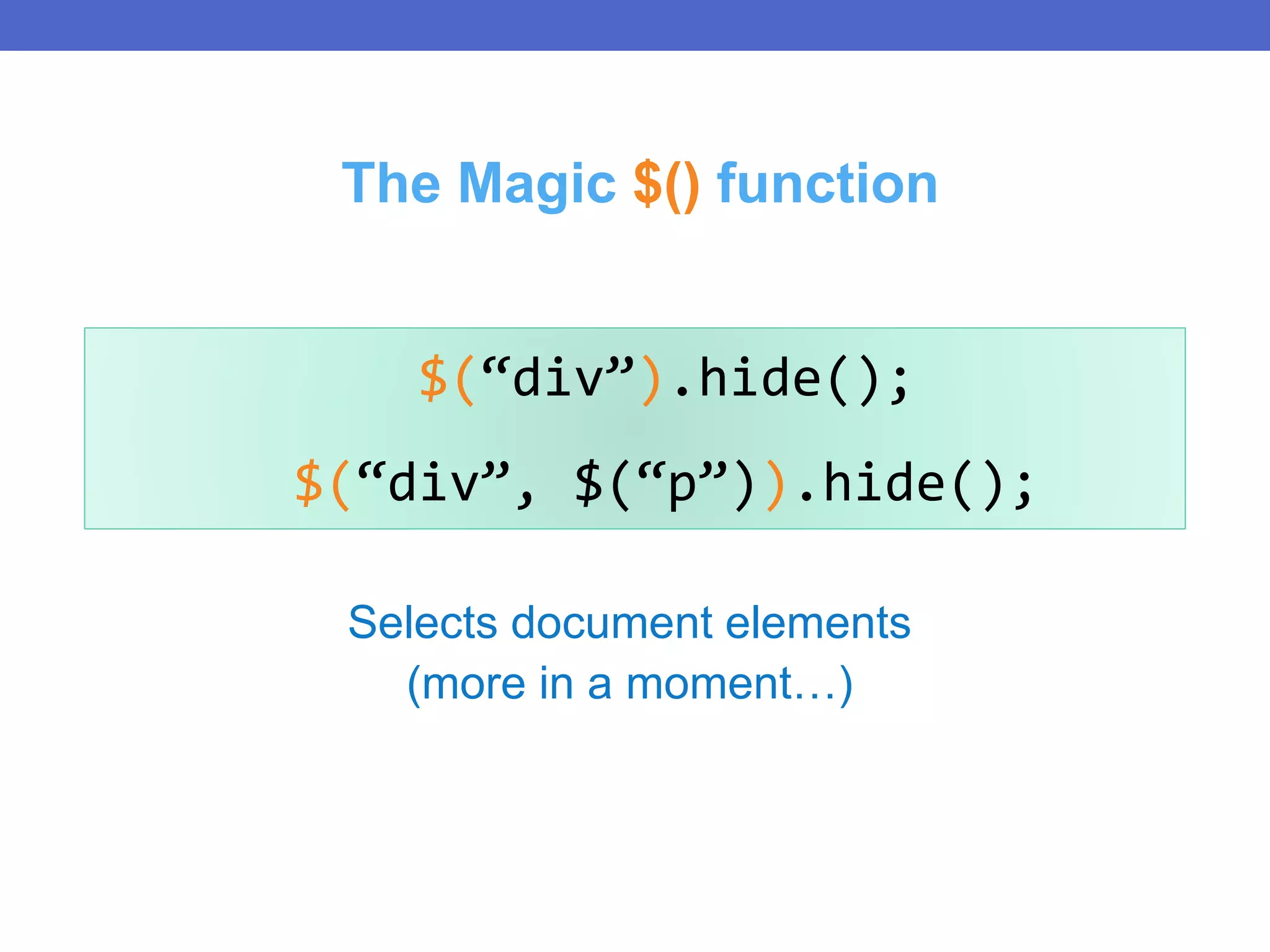 Selects document elements
(more in a moment…)
$(“div”).hide();
$(“div”, $(“p”)).hide();
The Magic $() function
 
