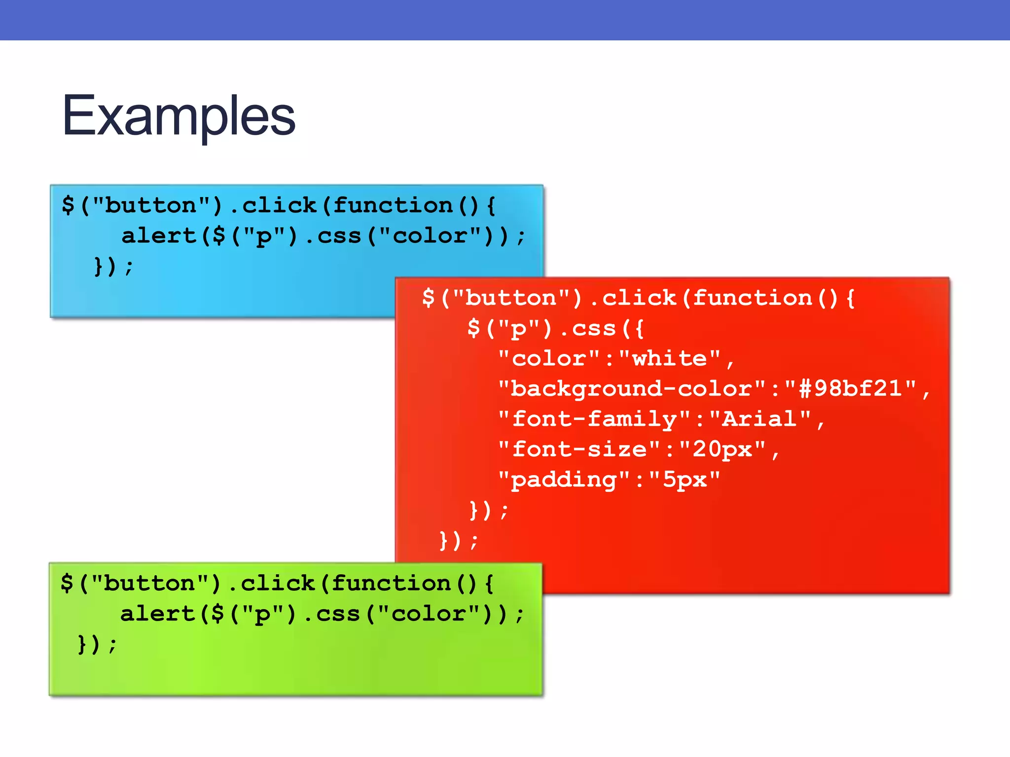 Examples
$("button").click(function(){
alert($("p").css("color"));
});
$("button").click(function(){
$("p").css({
"color":"white",
"background-color":"#98bf21",
"font-family":"Arial",
"font-size":"20px",
"padding":"5px"
});
});
$("button").click(function(){
alert($("p").css("color"));
});
 