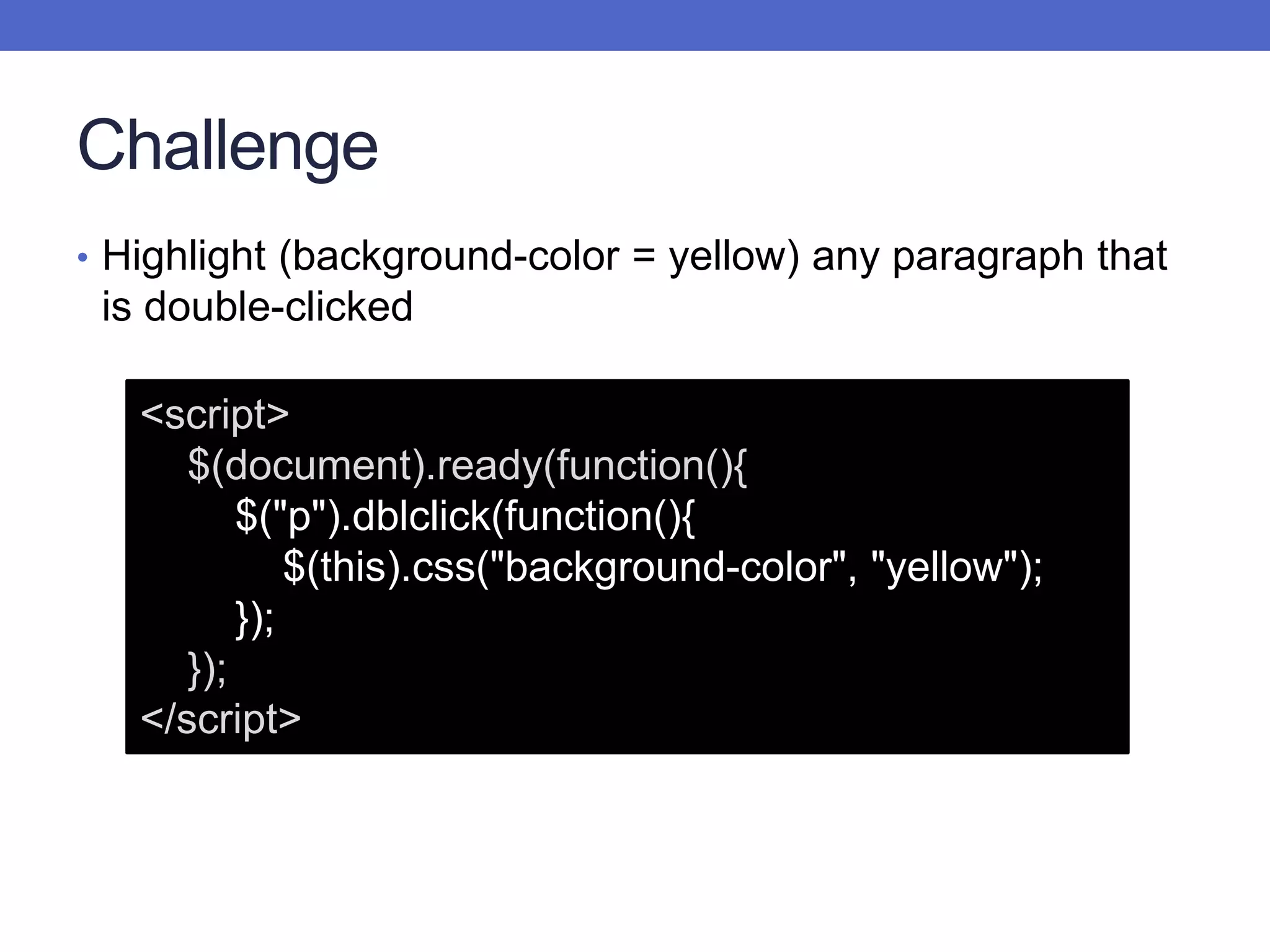 Challenge
• Highlight (background-color = yellow) any paragraph that
is double-clicked
<script>
$(document).ready(function(){
$("p").dblclick(function(){
$(this).css("background-color", "yellow");
});
});
</script>
 