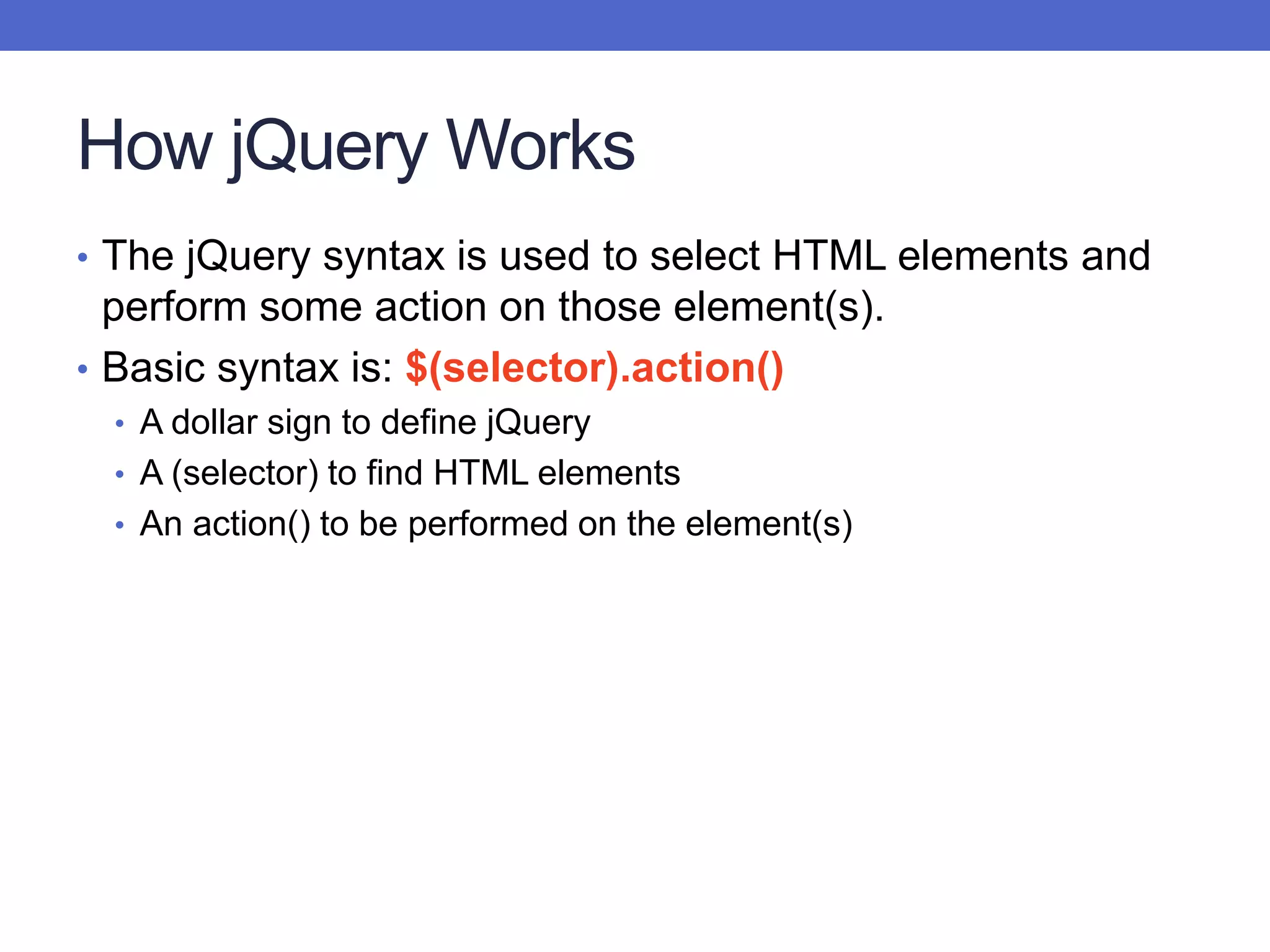 How jQuery Works
• The jQuery syntax is used to select HTML elements and
perform some action on those element(s).
• Basic syntax is: $(selector).action()
• A dollar sign to define jQuery
• A (selector) to find HTML elements
• An action() to be performed on the element(s)
 
