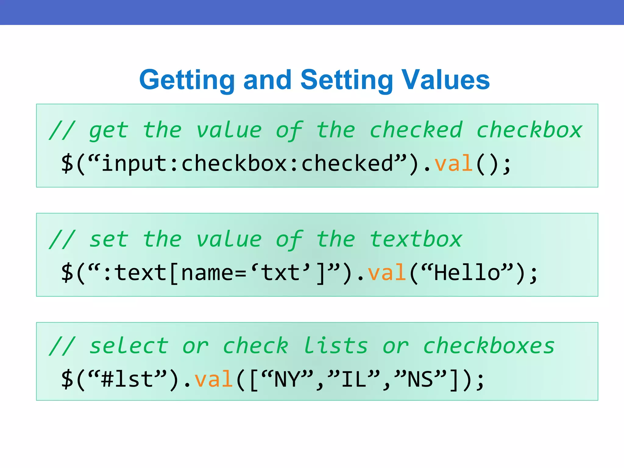 // get the value of the checked checkbox
$(“input:checkbox:checked”).val();
Getting and Setting Values
// set the value of the textbox
$(“:text[name=‘txt’]”).val(“Hello”);
// select or check lists or checkboxes
$(“#lst”).val([“NY”,”IL”,”NS”]);
 