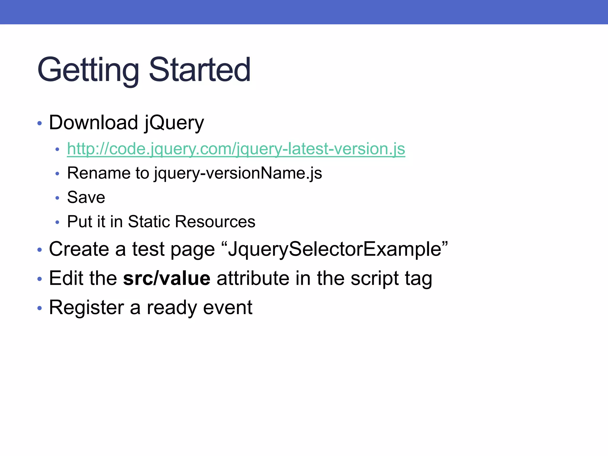 Getting Started
• Download jQuery
• http://code.jquery.com/jquery-latest-version.js
• Rename to jquery-versionName.js
• Save
• Put it in Static Resources
• Create a test page “JquerySelectorExample”
• Edit the src/value attribute in the script tag
• Register a ready event
 