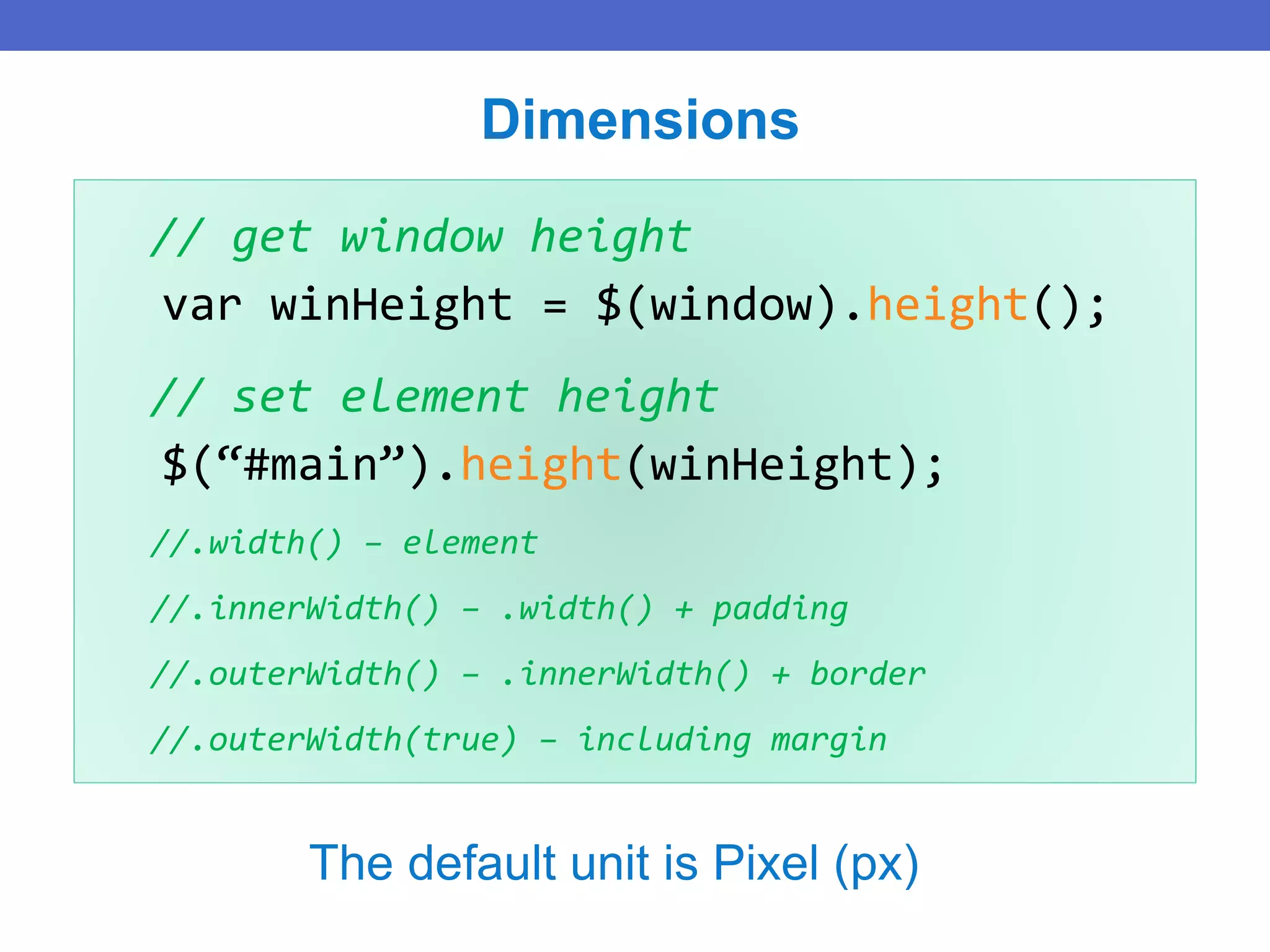 // get window height
var winHeight = $(window).height();
// set element height
$(“#main”).height(winHeight);
//.width() – element
//.innerWidth() – .width() + padding
//.outerWidth() – .innerWidth() + border
//.outerWidth(true) – including margin
Dimensions
The default unit is Pixel (px)
 