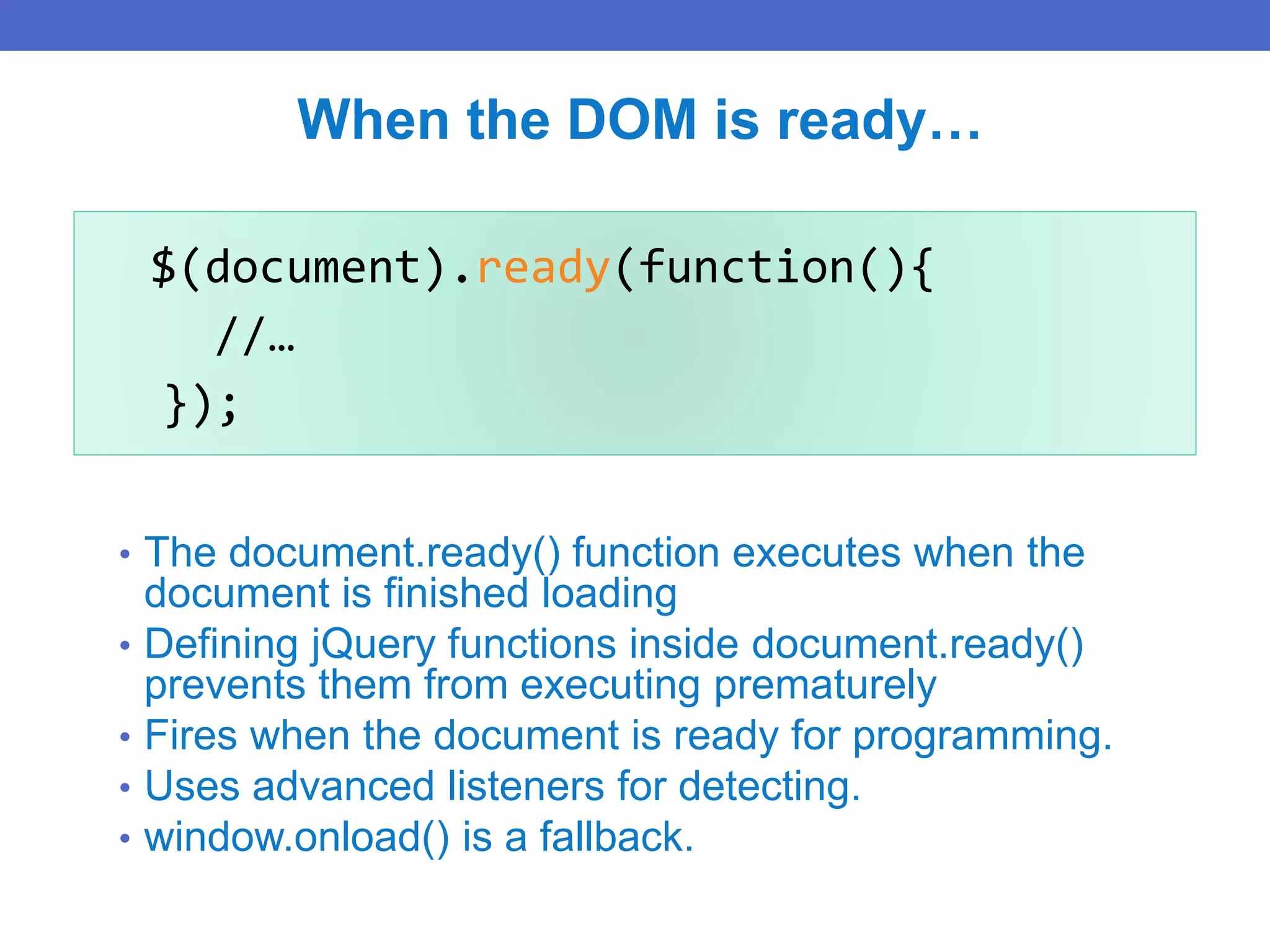 $(document).ready(function(){
//…
});
When the DOM is ready…
• The document.ready() function executes when the
document is finished loading
• Defining jQuery functions inside document.ready()
prevents them from executing prematurely
• Fires when the document is ready for programming.
• Uses advanced listeners for detecting.
• window.onload() is a fallback.
 