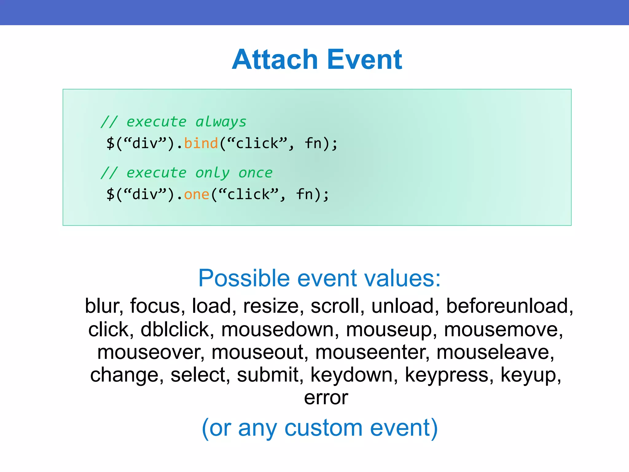 // execute always
$(“div”).bind(“click”, fn);
// execute only once
$(“div”).one(“click”, fn);
Attach Event
Possible event values:
blur, focus, load, resize, scroll, unload, beforeunload,
click, dblclick, mousedown, mouseup, mousemove,
mouseover, mouseout, mouseenter, mouseleave,
change, select, submit, keydown, keypress, keyup,
error
(or any custom event)
 