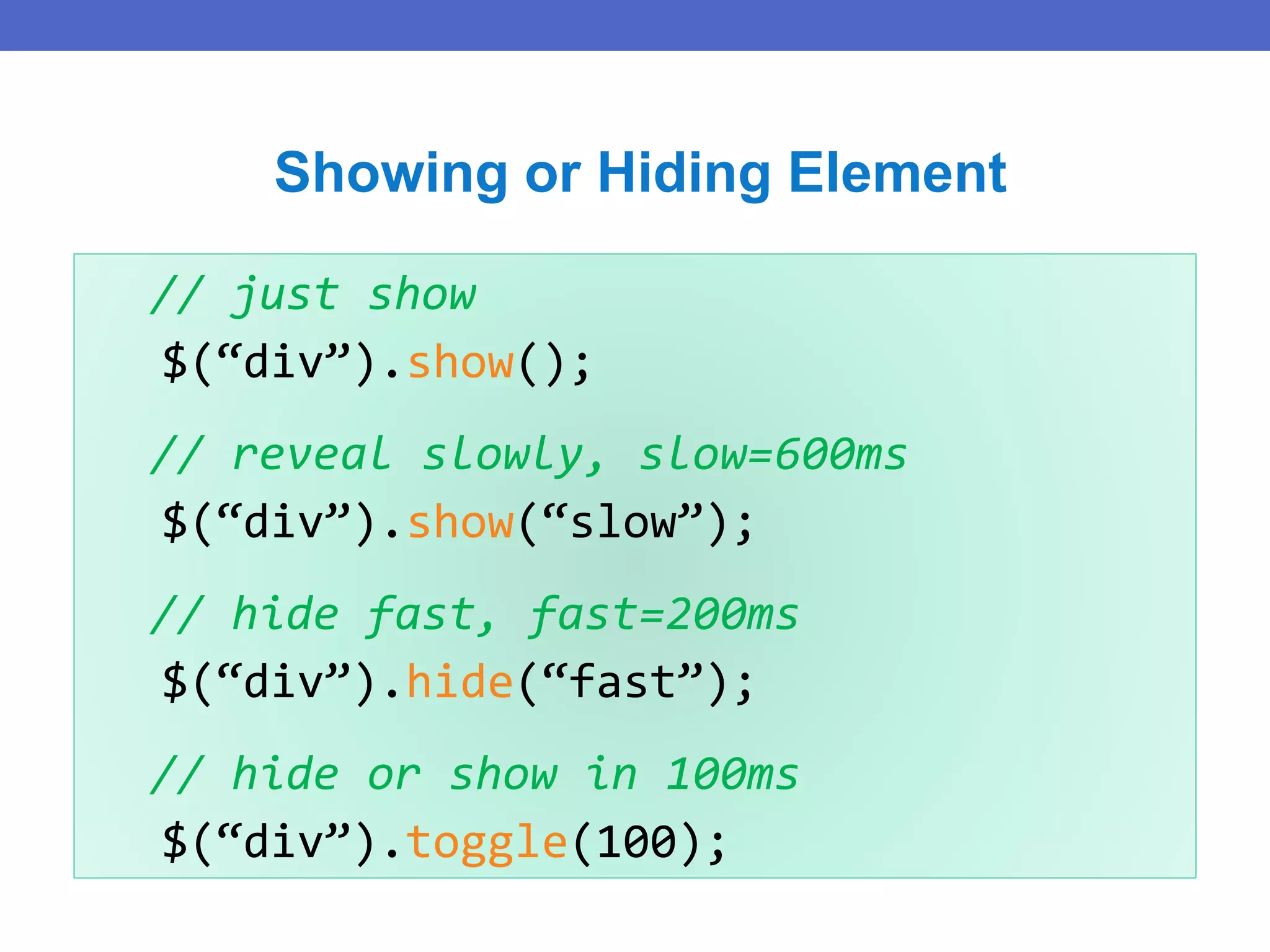 // just show
$(“div”).show();
// reveal slowly, slow=600ms
$(“div”).show(“slow”);
// hide fast, fast=200ms
$(“div”).hide(“fast”);
// hide or show in 100ms
$(“div”).toggle(100);
Showing or Hiding Element
 