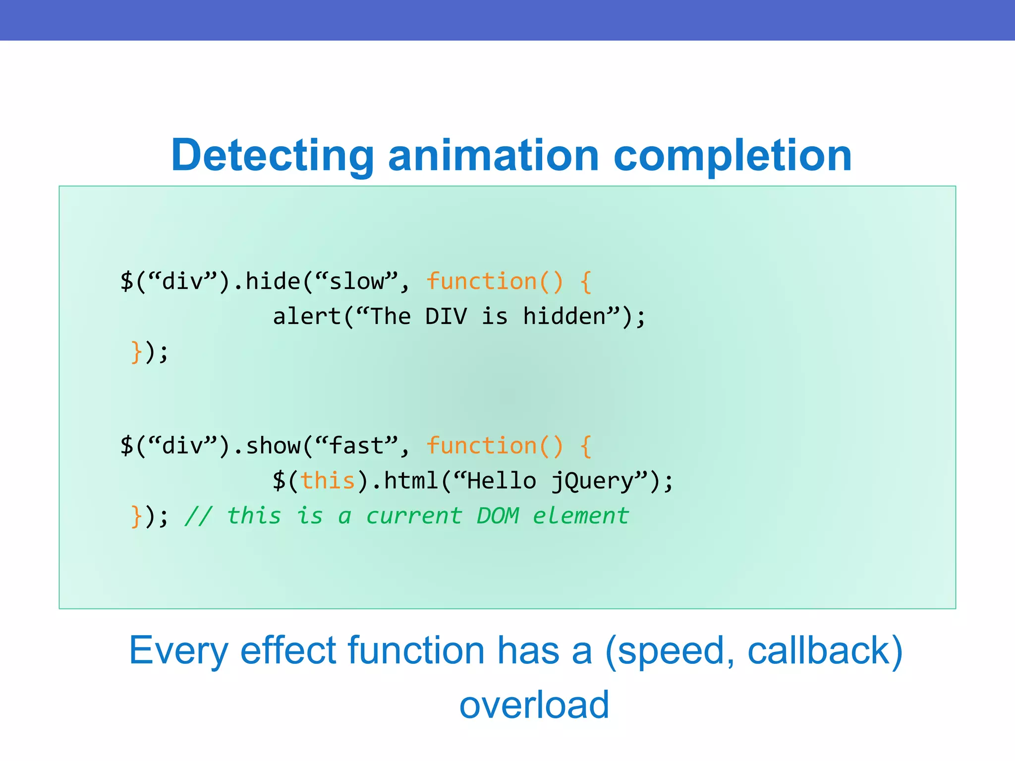 $(“div”).hide(“slow”, function() {
alert(“The DIV is hidden”);
});
$(“div”).show(“fast”, function() {
$(this).html(“Hello jQuery”);
}); // this is a current DOM element
Detecting animation completion
Every effect function has a (speed, callback)
overload
 