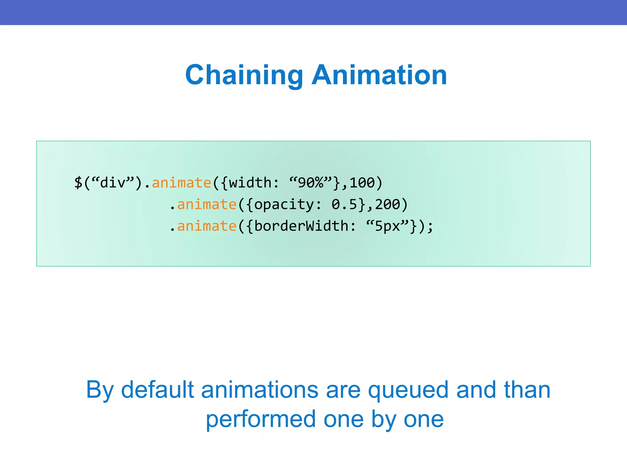 $(“div”).animate({width: “90%”},100)
.animate({opacity: 0.5},200)
.animate({borderWidth: “5px”});
Chaining Animation
By default animations are queued and than
performed one by one
 