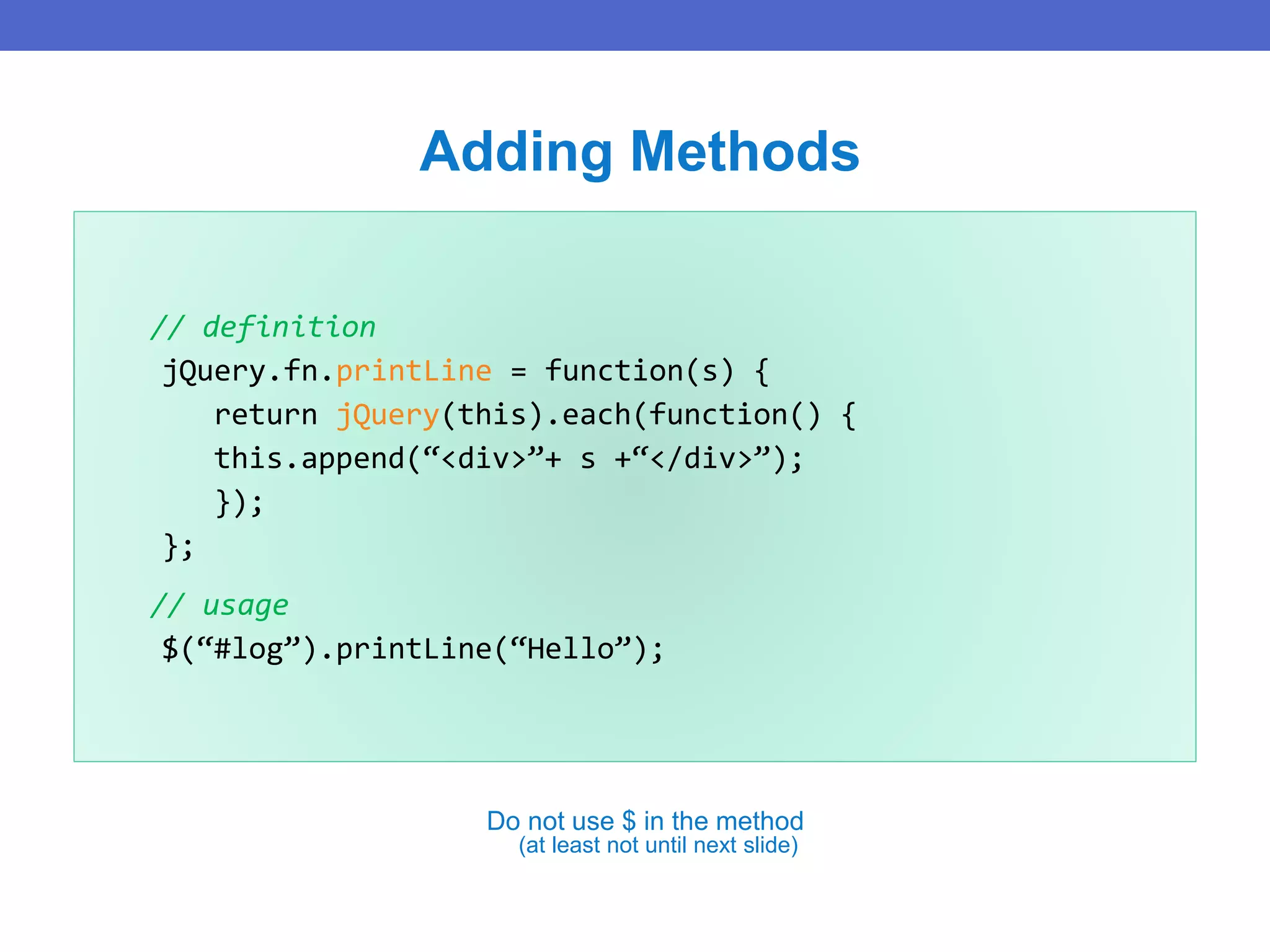 // definition
jQuery.fn.printLine = function(s) {
return jQuery(this).each(function() {
this.append(“<div>”+ s +“</div>”);
});
};
// usage
$(“#log”).printLine(“Hello”);
Adding Methods
Do not use $ in the method
(at least not until next slide)
 