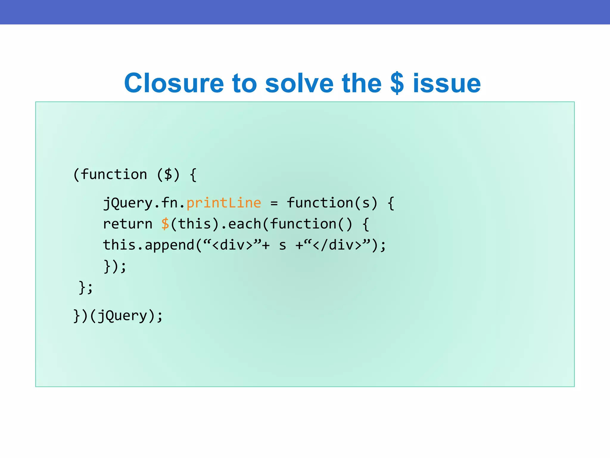 (function ($) {
jQuery.fn.printLine = function(s) {
return $(this).each(function() {
this.append(“<div>”+ s +“</div>”);
});
};
})(jQuery);
Closure to solve the $ issue
 