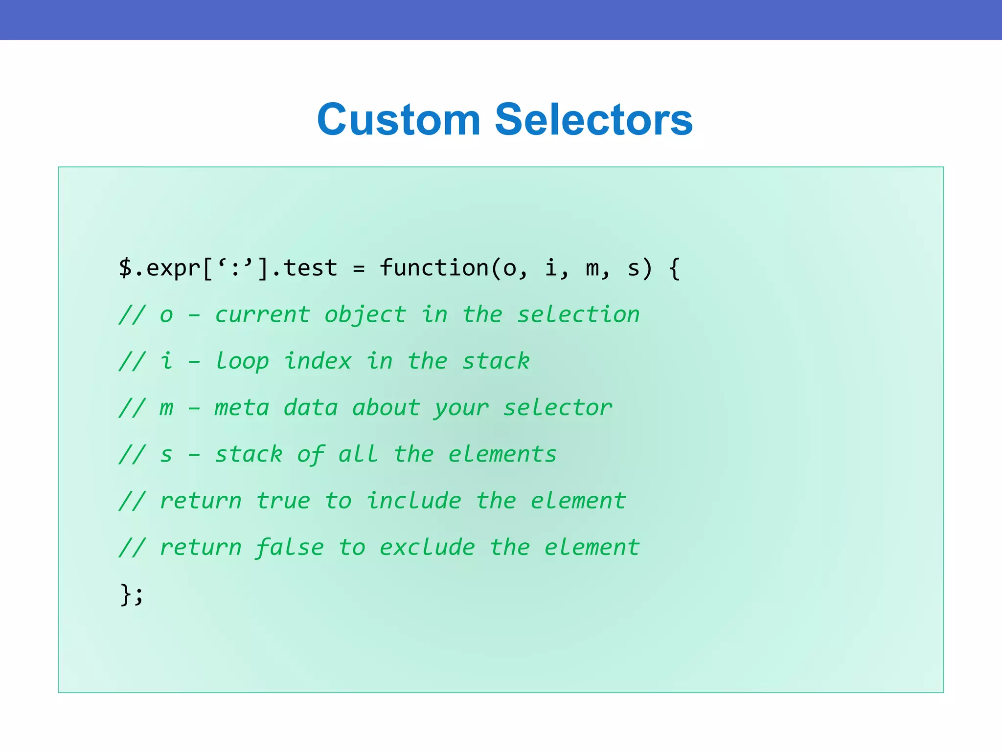 $.expr[‘:’].test = function(o, i, m, s) {
// o – current object in the selection
// i – loop index in the stack
// m – meta data about your selector
// s – stack of all the elements
// return true to include the element
// return false to exclude the element
};
Custom Selectors
 