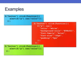 Examples
$("button").click(function(){
alert($("p").css("color"));
});
$("button").click(function(){
$("p").css({
"color":"white",
"background-color":"#98bf21",
"font-family":"Arial",
"font-size":"20px",
"padding":"5px"
});
});
$("button").click(function(){
alert($("p").css("color"));
});
 