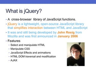 What is jQuery?
• A cross-browser library of JavaScript functions.
• jQuery is a lightweight, open-source JavaScript library
that simplifies interaction between HTML and JavaScript
• It was and still being developed by John Resig from
Mozilla and was first announced in January 2006
• Features
• Select and manipulate HTML
• Manipulate CSS
• JavaScript Effects and animations
• HTML DOM traversal and modification
• AJAX
 